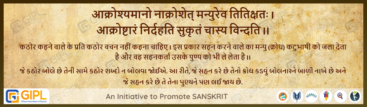             
                            आक्रोश्यमानो नाक्रोशेत् मन्युरेव तितिक्षतः । 
आक्रोष्टारं निर्दहति सुकृतं चास्य विन्दति ।।  महा.उद्योग-३६.५
अर्थ :— कठोर कहने वाले के प्रति कठोर वचन नहीं कहना चाहिए । इस प्रकार सहन करने वाले का मन्यु (क्रोध) कटुभाषी को जला देता है  और वह सहनकर्ता उसके पुण्य को भी ले लेता है ।।

જે કઠોર બોલે છે તેની સામે કઠોર શબ્દો ન બોલવા જોઈએ. આ રીતે, જે સહન કરે છે તેનો ક્રોધ કડવું બોલનારને બાળી નાખે છે અને જે સહન કરે છે તે તેના પુણ્યને પણ લઈ જાય છે.
                            