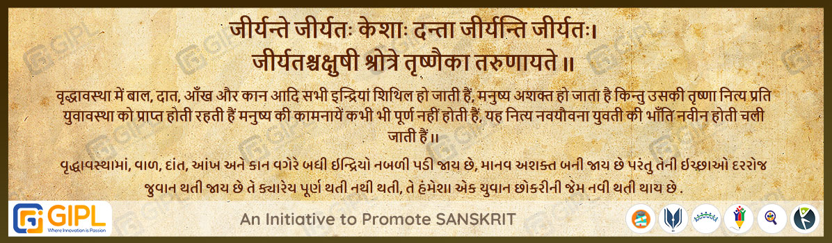             
                            जीर्यन्ते जीर्यतः केशाः दन्ता जीर्यन्ति जीर्यतः। 
                            जीर्यतश्चक्षुषी श्रोत्रे तृष्णैका तरुणायते ॥  पंचतंत्र-लब्धप्रणाश - ७८
                            
                            अर्थ :— वृद्धावस्था में बाल, दात, आँख और कान आदि सभी इन्द्रियां शिथिल हो जाती हैं, मनुष्य अशक्त हो जाता है किन्तु उसकी तृष्णा नित्य प्रति युवावस्था को प्राप्त होती रहती हैं मनुष्य की कामनायें कभी भी पूर्ण नहीं होती हैं, यह नित्य नवयौवना युवती की भाँति नवीन होती चली जाती हैं ।।
                            વૃદ્ધાવસ્થામાં, વાળ, દાંત, આંખ અને કાન વગેરે બધી ઇન્દ્રિયો નબળી પડી જાય છે, માનવ અશક્ત બની જાય છે પરંતુ તેની ઇચ્છાઓ દરરોજ જુવાન થતી જાય છે તે ક્યારેય પૂર્ણ થતી નથી થતી, તે હંમેશા એક યુવાન છોકરીની જેમ નવી થતી થાય છે .    
                            