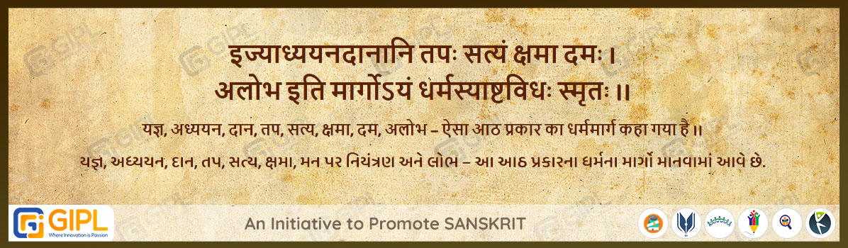             
                            इज्याध्ययनदानानि तपः सत्यं क्षमा दमः ।
अलोभ इति मार्गोऽयं धर्मस्याष्टविधः स्मृतः ।।  महा.उद्योग-३५.५६

अर्थ :— यज्ञ, अध्ययन, दान, तप, सत्य, क्षमा, दम, अलोभ – ऐसा आठ प्रकार का धर्ममार्ग कहा गया है ।।
યજ્ઞ,  અધ્યયન, દાન, તપ, સત્ય, ક્ષમા, મન પર નિયંત્રણ અને લોભ – આ આઠ પ્રકારના ધર્મના માર્ગો માનવામાં આવે છે.

                                                        