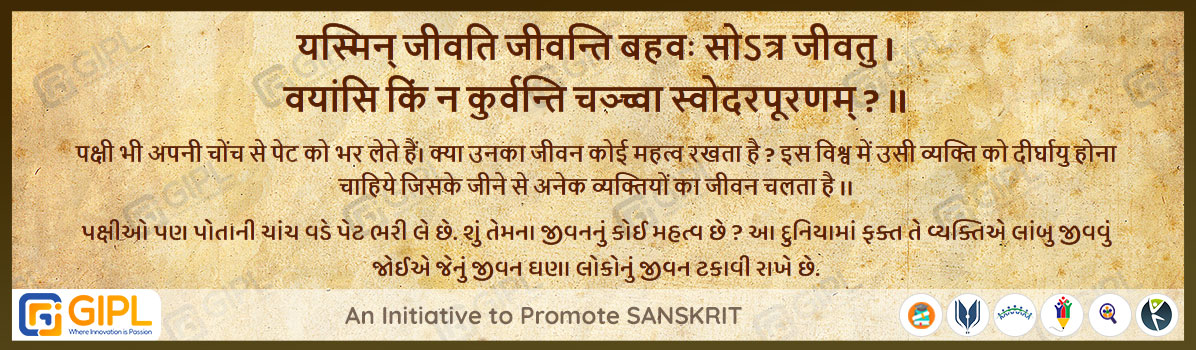             
                            यस्मिन् जीवति जीवन्ति बहवः सोऽत्र जीवतु । 
वयांसि किं न कुर्वन्ति चञ्च्वा स्वोदरपूरणम् ? ॥  पञ्चतन्त्र मित्रभेद - २३

अर्थ :— पक्षी भी अपनी चोंच से पेट को भर लेते हैं। क्या उनका जीवन कोई महत्व रखता है ?  इस विश्व में उसी व्यक्ति को दीर्घायु होना चाहिये जिसके जीने से अनेक व्यक्तियों का जीवन चलता है ।।

પક્ષીઓ પણ પોતાની ચાંચ વડે પેટ ભરી લે છે. શું તેમના જીવનનું કોઈ મહત્વ છે ? આ દુનિયામાં ફક્ત તે વ્યક્તિએ લાંબુ જીવવું જોઈએ જેનું જીવન ઘણા લોકોનું જીવન ટકાવી રાખે છે.
                            