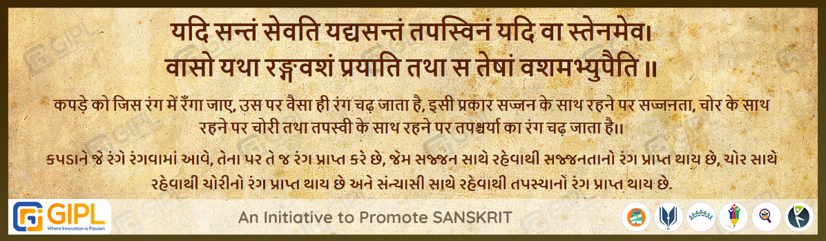             
                            यदि सन्तं सेवति यद्यसन्तं तपस्विनं यदि वा स्तेनमेव। 
वासो यथा रङ्गवशं प्रयाति तथा स तेषां वशमभ्युपैति ॥

अर्थ :— कपड़े को जिस रंग में रँगा जाए, उस पर वैसा ही रंग चढ़ जाता है, इसी प्रकार सज्जन के साथ रहने पर सज्जनता, चोर के साथ रहने पर चोरी तथा तपस्वी के साथ रहने पर तपश्चर्या का रंग चढ़ जाता है।।
કપડાને જે રંગે રંગવામાં આવે, તેના પર તે જ રંગ પ્રાપ્ત કરે છે, જેમ સજ્જન સાથે રહેવાથી સજ્જનતાનો રંગ પ્રાપ્ત થાય છે, ચોર સાથે રહેવાથી ચોરીનો રંગ પ્રાપ્ત થાય છે અને સંન્યાસી સાથે રહેવાથી તપસ્યાનો રંગ પ્રાપ્ત થાય છે.

                            