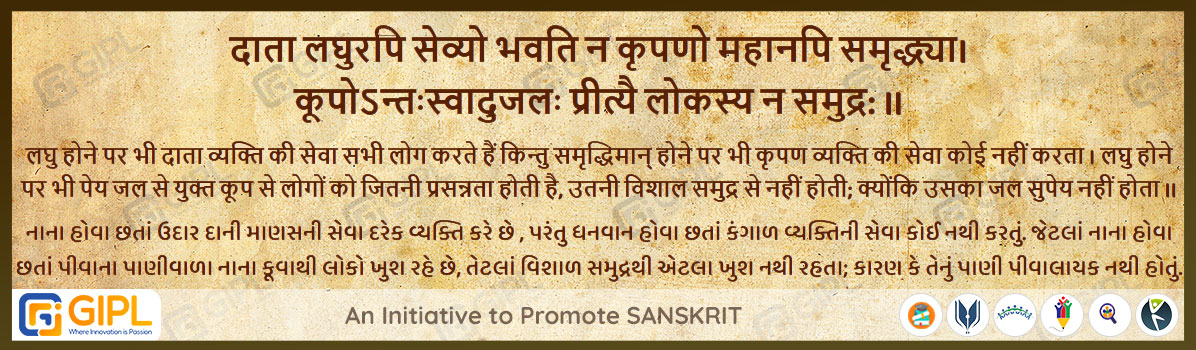             
                            दाता लघुरपि सेव्यो भवति न कृपणो महानपि समृद्ध्या। 
                            कूपोऽन्तःस्वादुजलः प्रीत्यै लोकस्य न समुद्र: ॥ पंच.मित्रसम्प्राप्ति-७५ 
                            
                            अर्थ :— लघु होने पर भी दाता व्यक्ति की सेवा सभी लोग करते हैं किन्तु समृद्धिमान् होने पर भी कृपण व्यक्ति की सेवा कोई नहीं करता । लघु होने पर भी पेय जल से युक्त कूप से लोगों को जितनी प्रसन्नता होती है, उतनी विशाल समुद्र से नहीं होती; क्योंकि उसका जल सुपेय नहीं होता ॥
                            
                            નાના હોવા છતાં ઉદાર દાની માણસની સેવા દરેક વ્યક્તિ કરે છે , પરંતુ ધનવાન હોવા છતાં કંગાળ વ્યક્તિની સેવા કોઈ નથી કરતું. જેટલાં નાના હોવા છતાં પીવાના પાણીવાળા નાના કૂવાથી લોકો ખુશ રહે છે, તેટલાં વિશાળ સમુદ્રથી એટલા ખુશ નથી રહતા; કારણ કે તેનું પાણી પીવાલાયક નથી હોતું.

                                                        