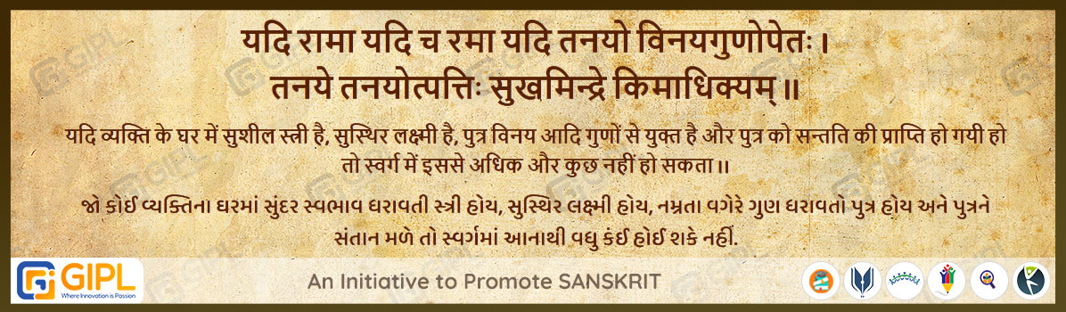             
                            यदि रामा यदि च रमा यदि तनयो विनयगुणोपेतः । 
                            तनये तनयोत्पत्तिः सुखमिन्द्रे किमाधिक्यम् ॥  चाणक्यनीति-१७.१५
                            
                            अर्थ :— यदि व्यक्ति के घर में सुशील स्त्री है, सुस्थिर लक्ष्मी है, पुत्र विनय आदि गुणों से युक्त है और पुत्र को सन्तति की प्राप्ति हो गयी हो तो स्वर्ग में इससे अधिक और कुछ नहीं हो सकता ।।
                            જો કોઈ વ્યક્તિના ઘરમાં સુંદર સ્વભાવ ધરાવતી સ્ત્રી હોય, સુસ્થિર લક્ષ્મી હોય, નમ્રતા વગેરે ગુણ ધરાવતો પુત્ર હોય અને પુત્રને સંતાન મળે તો સ્વર્ગમાં આનાથી વધુ કંઈ હોઈ શકે નહીં.
                                                        