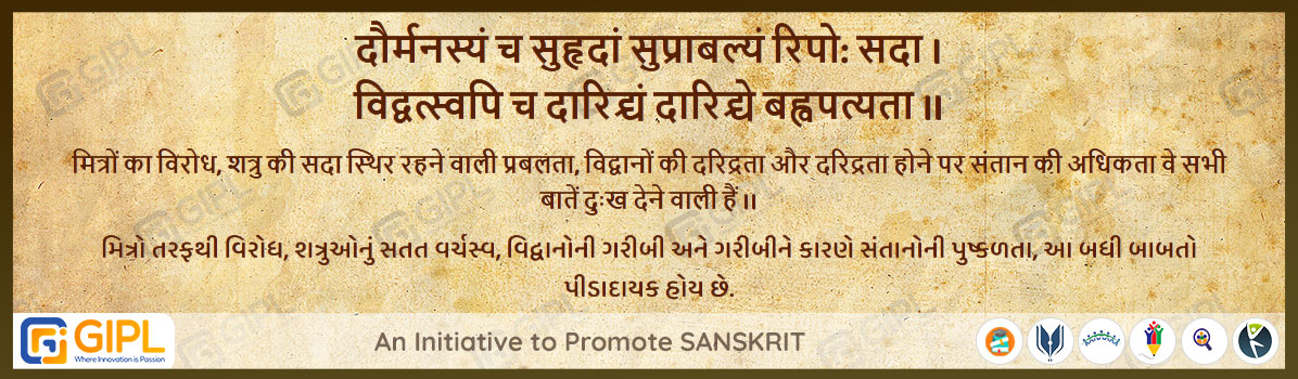             
                            दौर्मनस्यं च सुहृदां सुप्राबल्यं रिपो: सदा । 
                            विद्वत्स्वपि च दारिद्र्यं दारिद्र्ये बह्वपत्यता ॥  शुक्रनीति- ३.१२४
                            
                            अर्थ :— मित्रों का विरोध, शत्रु की सदा स्थिर रहने वाली प्रबलता, विद्वानों की दरिद्रता और दरिद्रता होने पर संतान की अधिकता वे सभी बातें दुःख देने वाली हैं ।।
                            મિત્રો તરફથી વિરોધ, શત્રુઓનું સતત વર્ચસ્વ, વિદ્વાનોની ગરીબી અને ગરીબીને કારણે સંતાનોની પુષ્કળતા, આ બધી બાબતો પીડાદાયક હોય છે.

                                                        